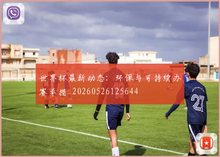 世界杯最新动态：环保与可持续办赛举措_20260526125644
