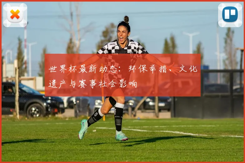 世界杯最新动态：环保举措、文化遗产与赛事社会影响